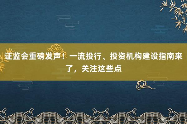 证监会重磅发声！一流投行、投资机构建设指南来了，关注这些点