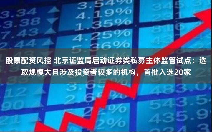 股票配资风控 北京证监局启动证券类私募主体监管试点：选取规模大且涉及投资者较多的机构，首批入选20家