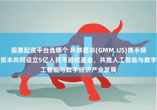 股票配资平台选哪个 环球墨非(GMM.US)携手扬子文旅、恒运资本共同设立5亿人民币股权基金，共推人工智能与数字经济产业发展